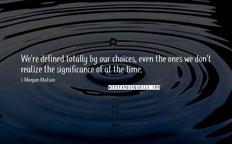 Morgan Matson Quotes: We're defined totally by our choices, even the ones we don't realize the significance of at the time.