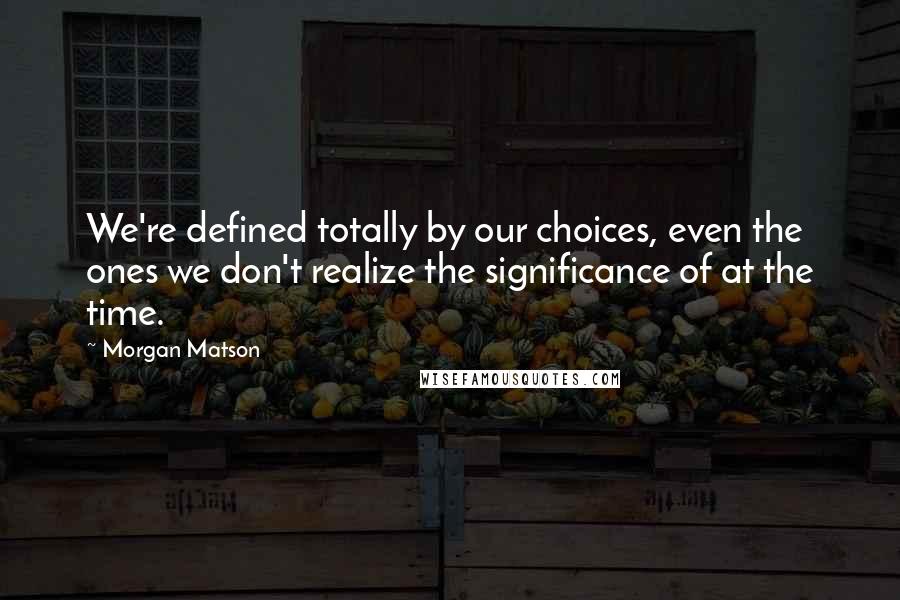 Morgan Matson Quotes: We're defined totally by our choices, even the ones we don't realize the significance of at the time.