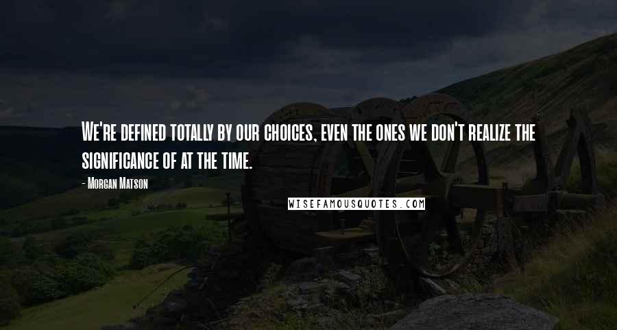 Morgan Matson Quotes: We're defined totally by our choices, even the ones we don't realize the significance of at the time.