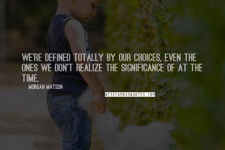 Morgan Matson Quotes: We're defined totally by our choices, even the ones we don't realize the significance of at the time.