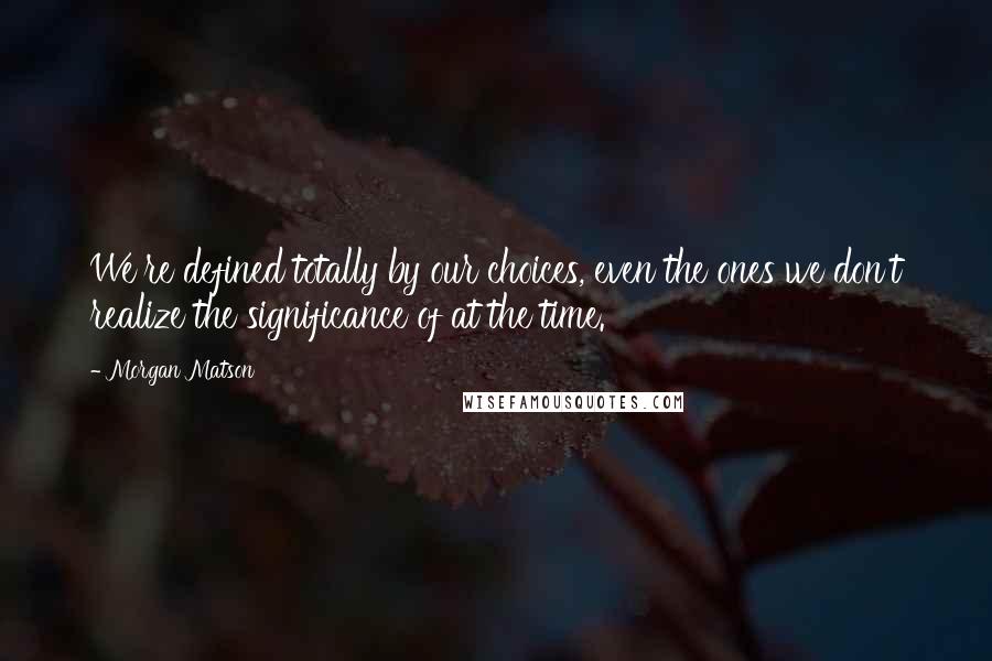 Morgan Matson Quotes: We're defined totally by our choices, even the ones we don't realize the significance of at the time.