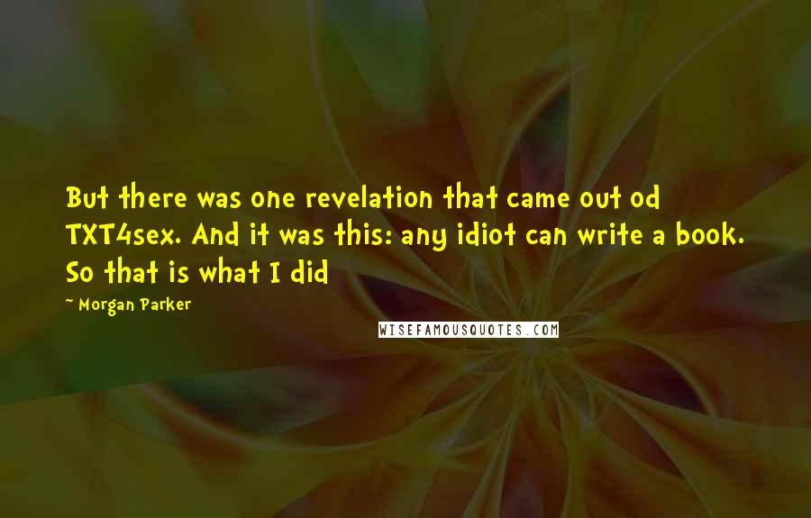 Morgan Parker Quotes: But there was one revelation that came out od TXT4sex. And it was this: any idiot can write a book. So that is what I did