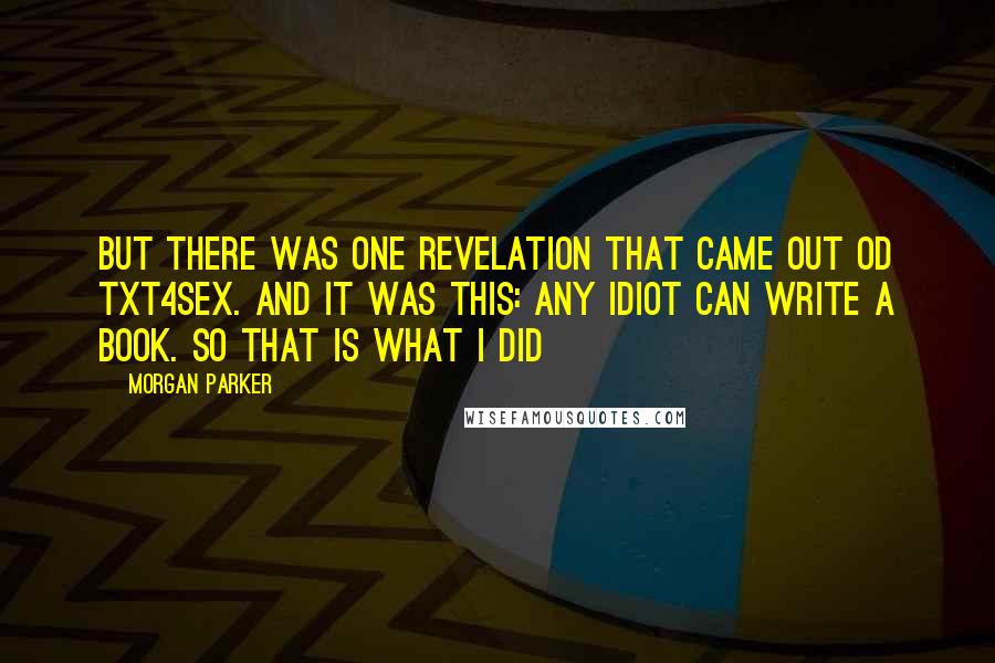 Morgan Parker Quotes: But there was one revelation that came out od TXT4sex. And it was this: any idiot can write a book. So that is what I did