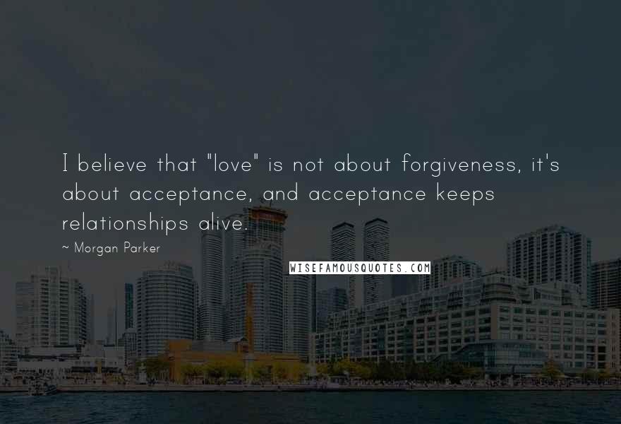 Morgan Parker Quotes: I believe that "love" is not about forgiveness, it's about acceptance, and acceptance keeps relationships alive.