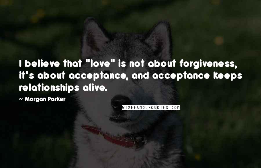 Morgan Parker Quotes: I believe that "love" is not about forgiveness, it's about acceptance, and acceptance keeps relationships alive.