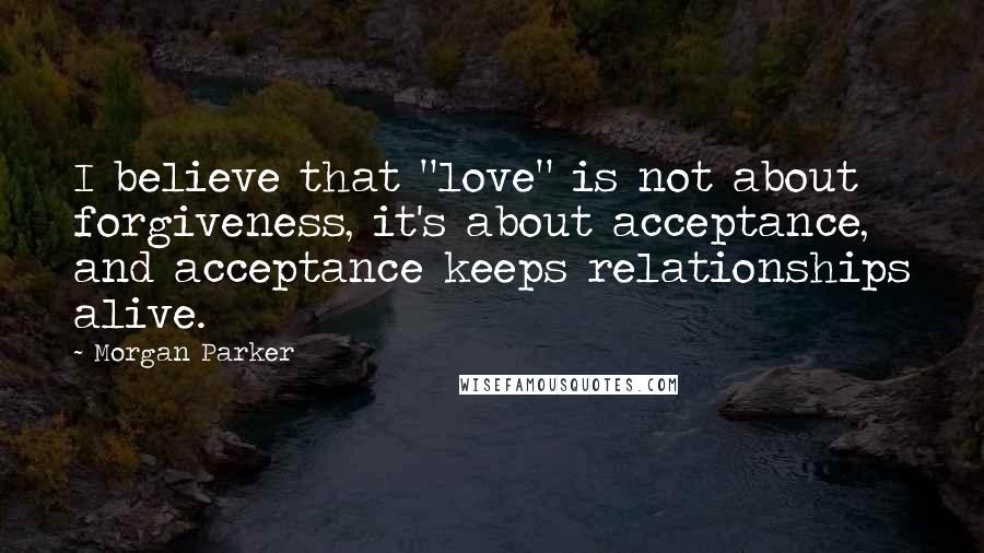 Morgan Parker Quotes: I believe that "love" is not about forgiveness, it's about acceptance, and acceptance keeps relationships alive.