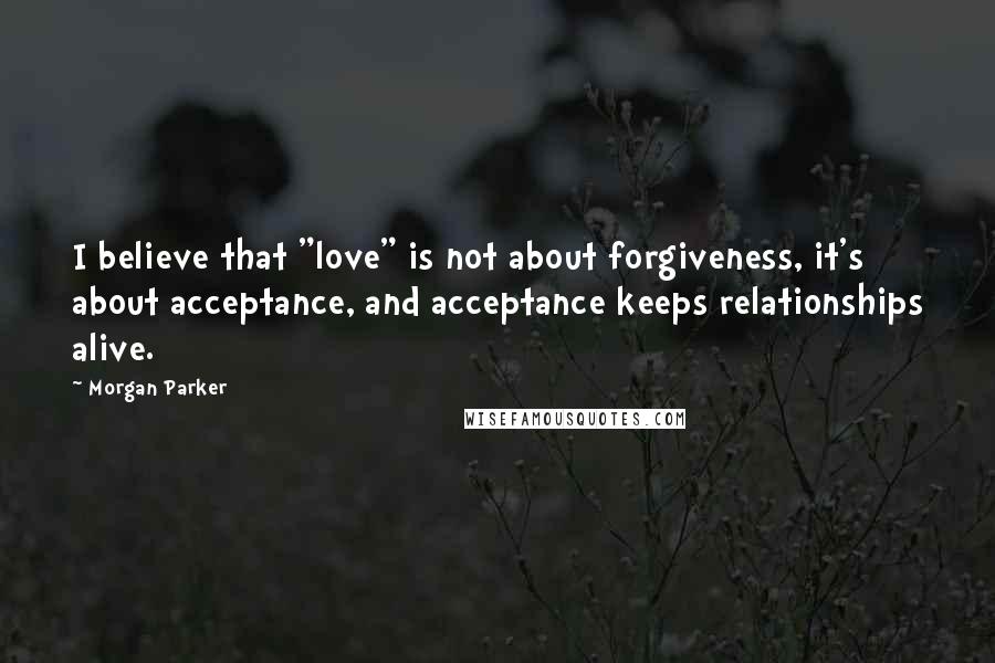 Morgan Parker Quotes: I believe that "love" is not about forgiveness, it's about acceptance, and acceptance keeps relationships alive.