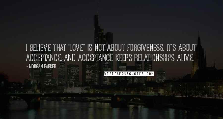 Morgan Parker Quotes: I believe that "love" is not about forgiveness, it's about acceptance, and acceptance keeps relationships alive.