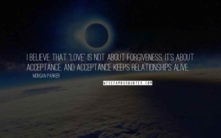 Morgan Parker Quotes: I believe that "love" is not about forgiveness, it's about acceptance, and acceptance keeps relationships alive.
