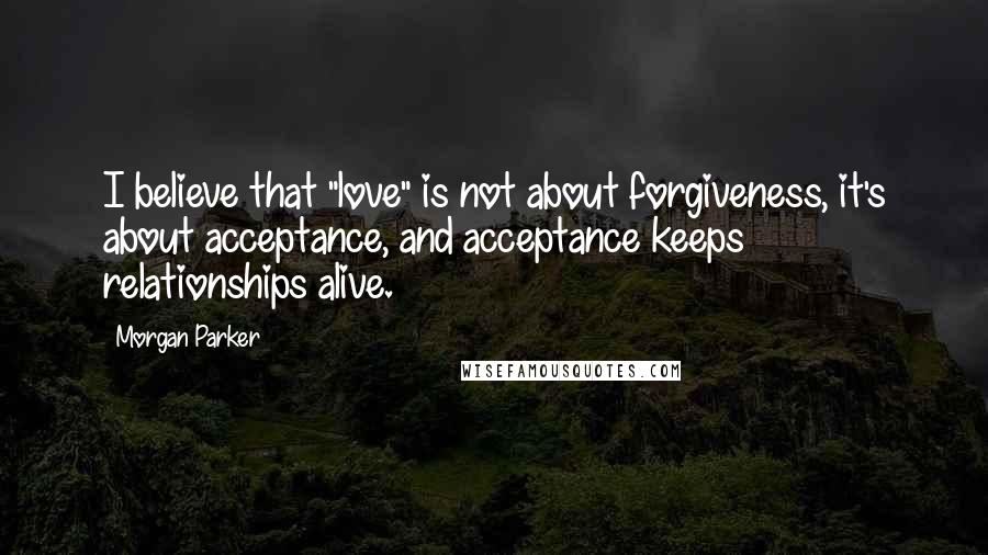 Morgan Parker Quotes: I believe that "love" is not about forgiveness, it's about acceptance, and acceptance keeps relationships alive.