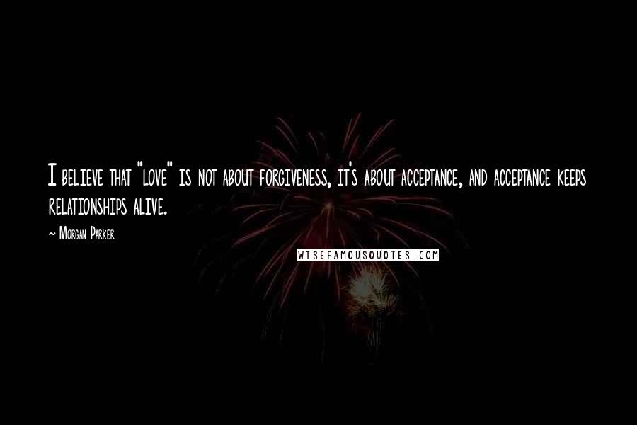 Morgan Parker Quotes: I believe that "love" is not about forgiveness, it's about acceptance, and acceptance keeps relationships alive.