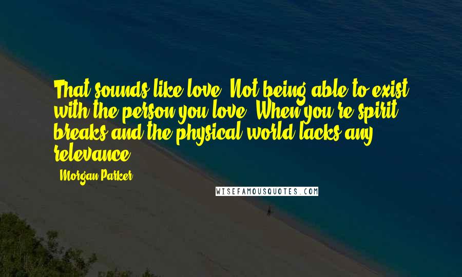 Morgan Parker Quotes: That sounds like love. Not being able to exist with the person you love. When you're spirit breaks and the physical world lacks any relevance.