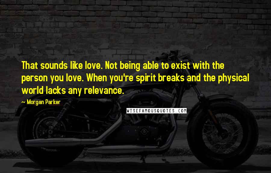 Morgan Parker Quotes: That sounds like love. Not being able to exist with the person you love. When you're spirit breaks and the physical world lacks any relevance.