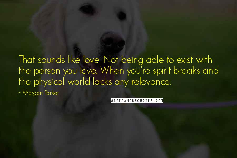 Morgan Parker Quotes: That sounds like love. Not being able to exist with the person you love. When you're spirit breaks and the physical world lacks any relevance.