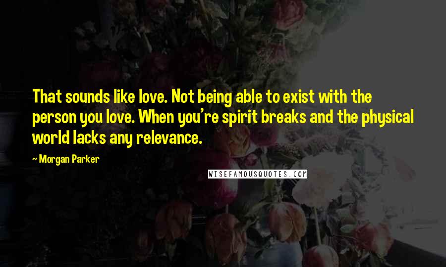 Morgan Parker Quotes: That sounds like love. Not being able to exist with the person you love. When you're spirit breaks and the physical world lacks any relevance.