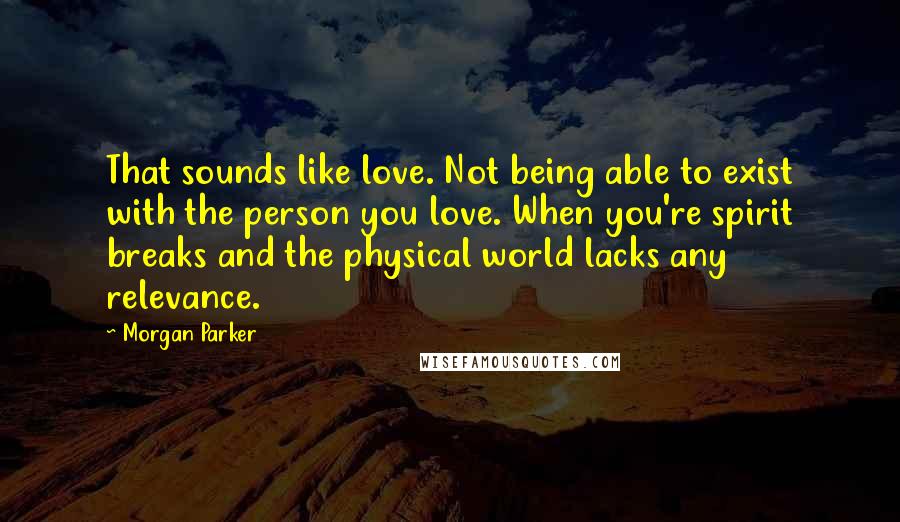 Morgan Parker Quotes: That sounds like love. Not being able to exist with the person you love. When you're spirit breaks and the physical world lacks any relevance.