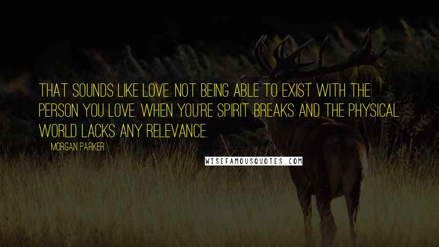 Morgan Parker Quotes: That sounds like love. Not being able to exist with the person you love. When you're spirit breaks and the physical world lacks any relevance.