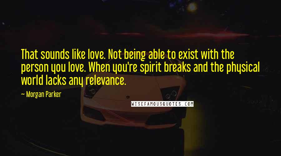 Morgan Parker Quotes: That sounds like love. Not being able to exist with the person you love. When you're spirit breaks and the physical world lacks any relevance.