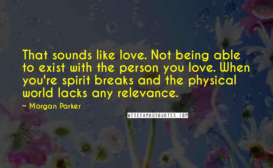 Morgan Parker Quotes: That sounds like love. Not being able to exist with the person you love. When you're spirit breaks and the physical world lacks any relevance.