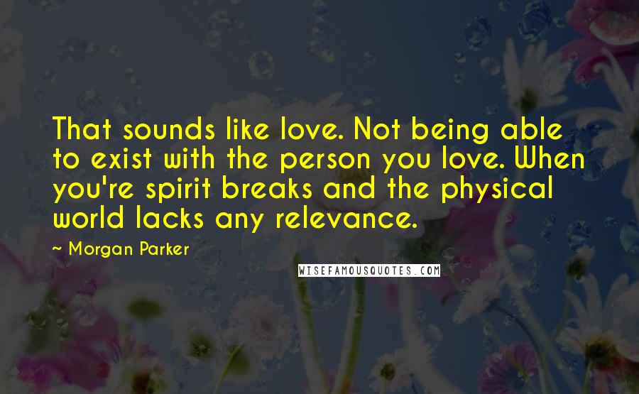 Morgan Parker Quotes: That sounds like love. Not being able to exist with the person you love. When you're spirit breaks and the physical world lacks any relevance.