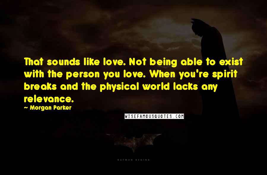 Morgan Parker Quotes: That sounds like love. Not being able to exist with the person you love. When you're spirit breaks and the physical world lacks any relevance.