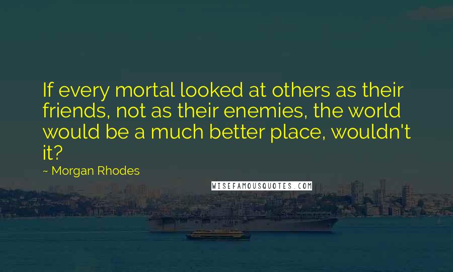 Morgan Rhodes Quotes: If every mortal looked at others as their friends, not as their enemies, the world would be a much better place, wouldn't it?