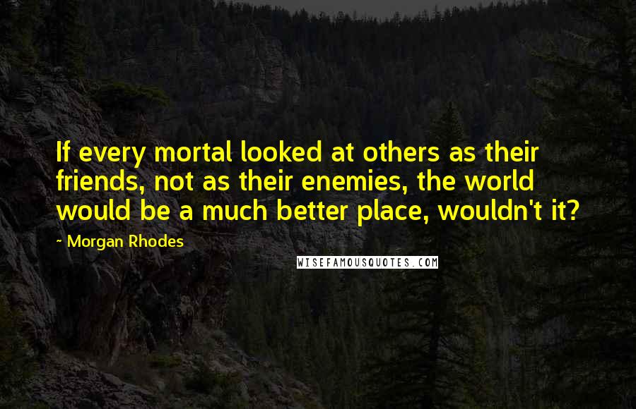 Morgan Rhodes Quotes: If every mortal looked at others as their friends, not as their enemies, the world would be a much better place, wouldn't it?
