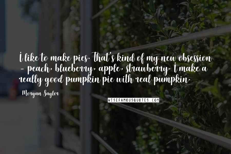 Morgan Saylor Quotes: I like to make pies. That's kind of my new obsession - peach, blueberry, apple, strawberry. I make a really good pumpkin pie with real pumpkin.