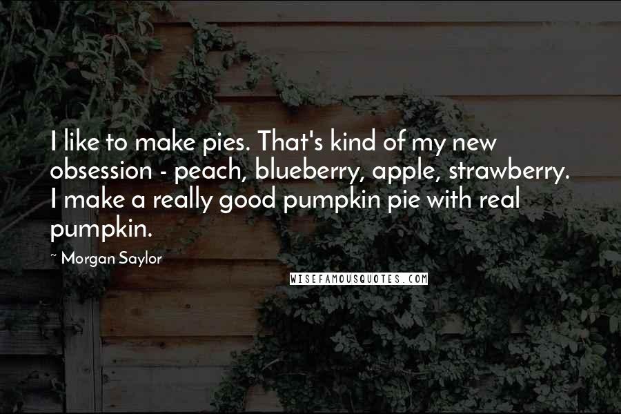 Morgan Saylor Quotes: I like to make pies. That's kind of my new obsession - peach, blueberry, apple, strawberry. I make a really good pumpkin pie with real pumpkin.