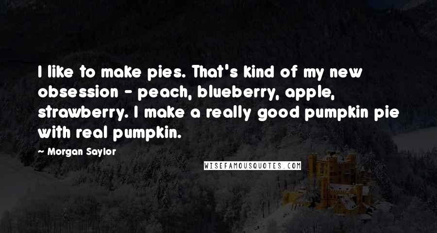 Morgan Saylor Quotes: I like to make pies. That's kind of my new obsession - peach, blueberry, apple, strawberry. I make a really good pumpkin pie with real pumpkin.