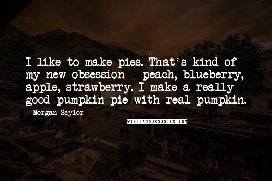 Morgan Saylor Quotes: I like to make pies. That's kind of my new obsession - peach, blueberry, apple, strawberry. I make a really good pumpkin pie with real pumpkin.