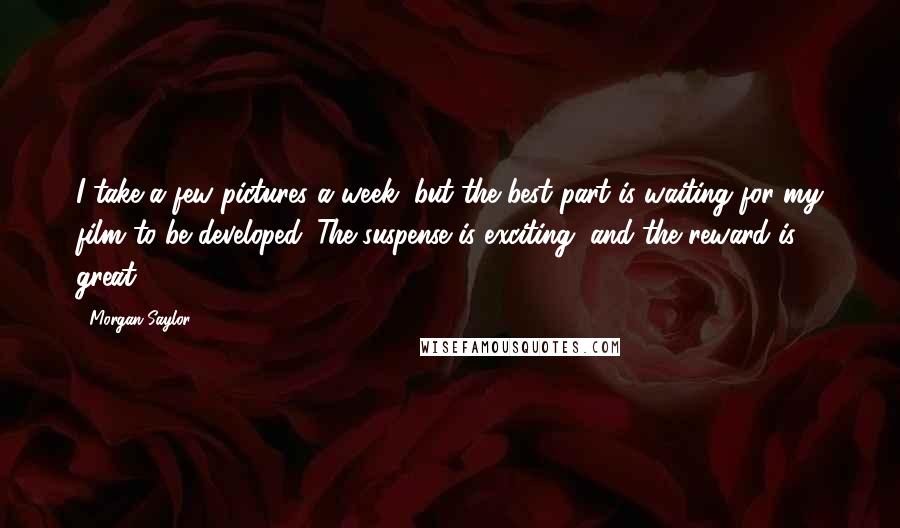 Morgan Saylor Quotes: I take a few pictures a week, but the best part is waiting for my film to be developed. The suspense is exciting, and the reward is great.