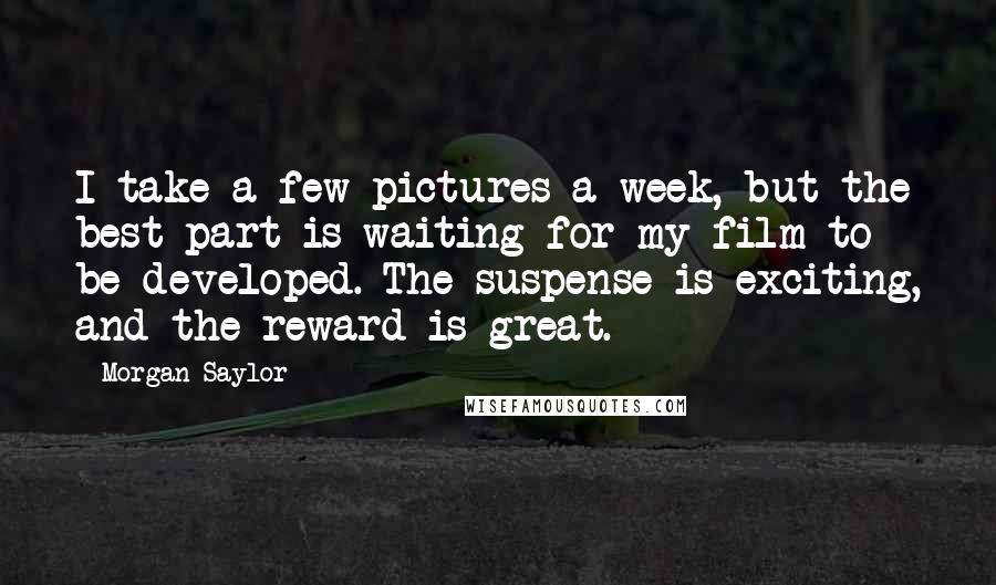 Morgan Saylor Quotes: I take a few pictures a week, but the best part is waiting for my film to be developed. The suspense is exciting, and the reward is great.