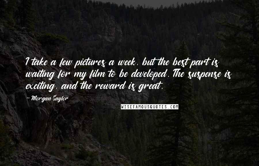 Morgan Saylor Quotes: I take a few pictures a week, but the best part is waiting for my film to be developed. The suspense is exciting, and the reward is great.