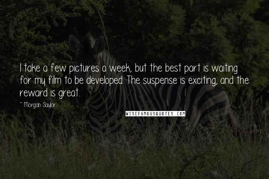 Morgan Saylor Quotes: I take a few pictures a week, but the best part is waiting for my film to be developed. The suspense is exciting, and the reward is great.