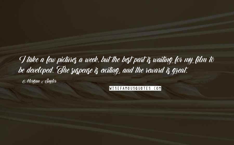 Morgan Saylor Quotes: I take a few pictures a week, but the best part is waiting for my film to be developed. The suspense is exciting, and the reward is great.