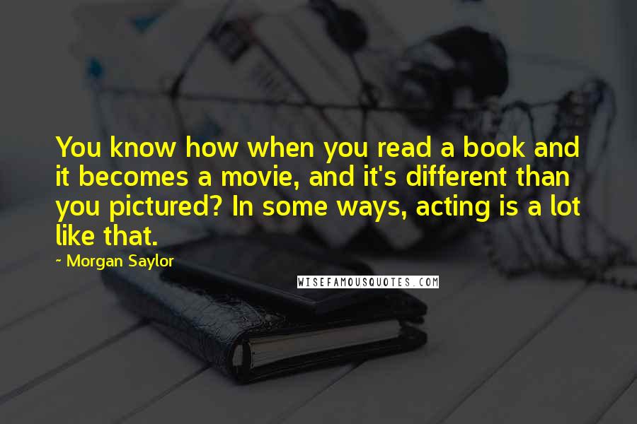 Morgan Saylor Quotes: You know how when you read a book and it becomes a movie, and it's different than you pictured? In some ways, acting is a lot like that.