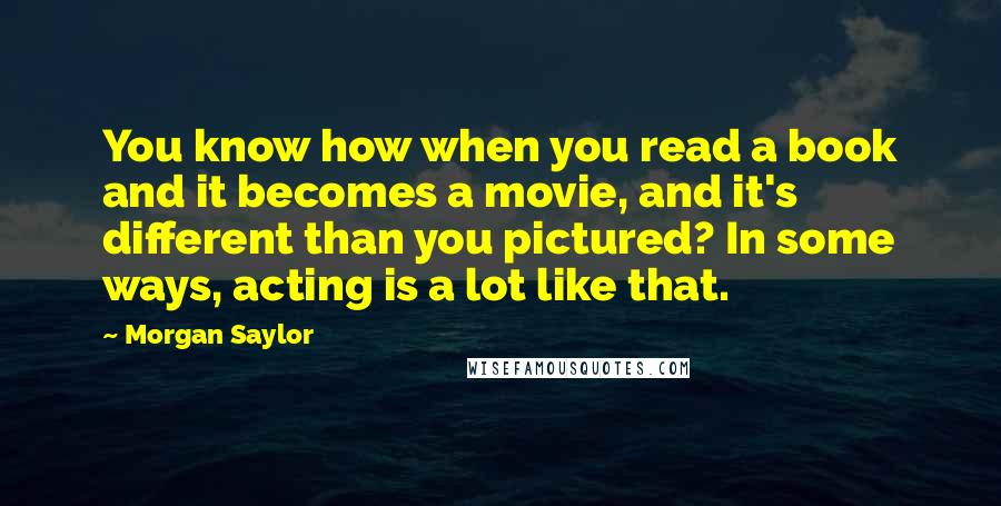 Morgan Saylor Quotes: You know how when you read a book and it becomes a movie, and it's different than you pictured? In some ways, acting is a lot like that.