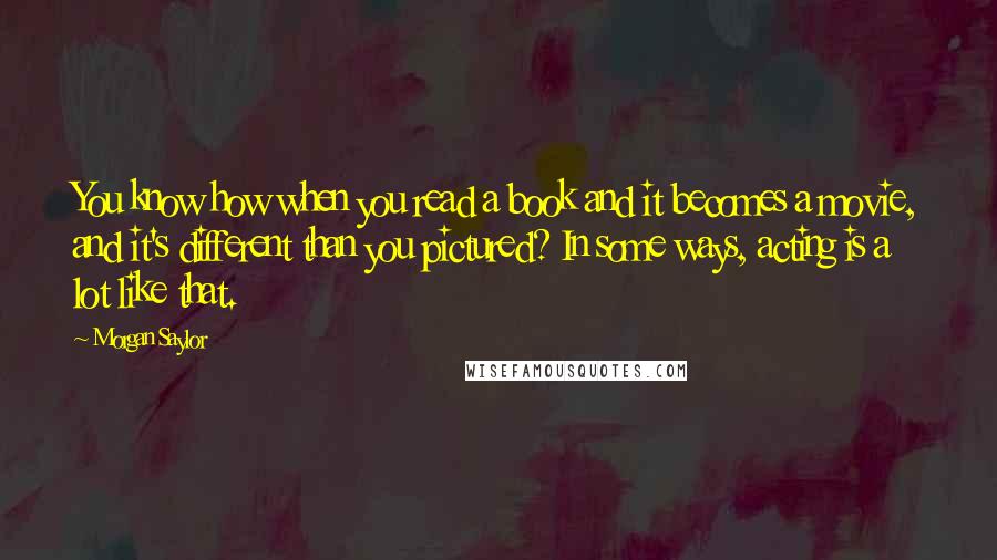 Morgan Saylor Quotes: You know how when you read a book and it becomes a movie, and it's different than you pictured? In some ways, acting is a lot like that.
