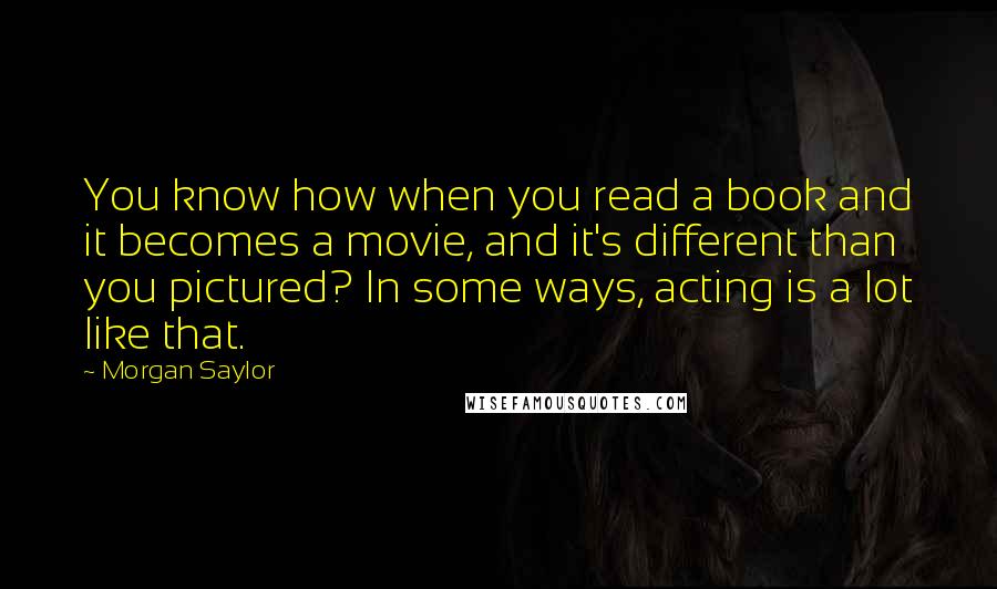 Morgan Saylor Quotes: You know how when you read a book and it becomes a movie, and it's different than you pictured? In some ways, acting is a lot like that.