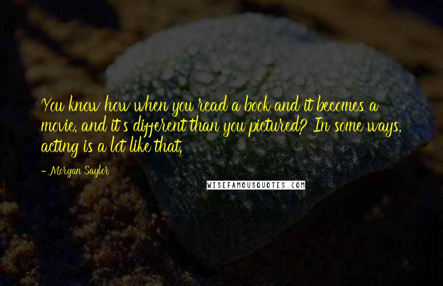 Morgan Saylor Quotes: You know how when you read a book and it becomes a movie, and it's different than you pictured? In some ways, acting is a lot like that.