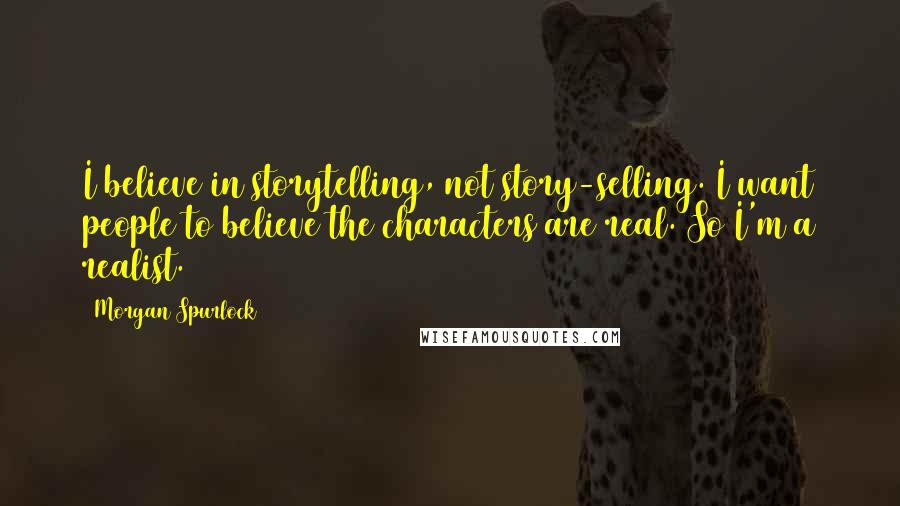 Morgan Spurlock Quotes: I believe in storytelling, not story-selling. I want people to believe the characters are real. So I'm a realist.