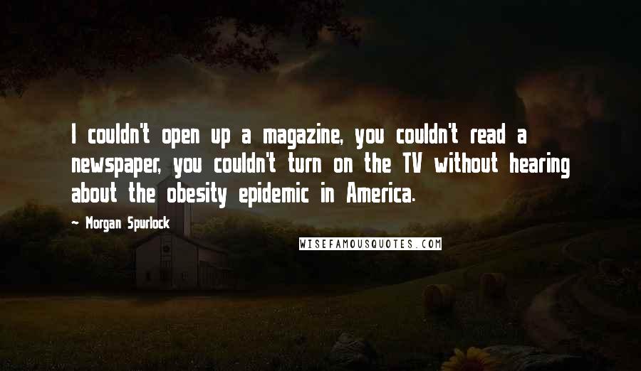 Morgan Spurlock Quotes: I couldn't open up a magazine, you couldn't read a newspaper, you couldn't turn on the TV without hearing about the obesity epidemic in America.