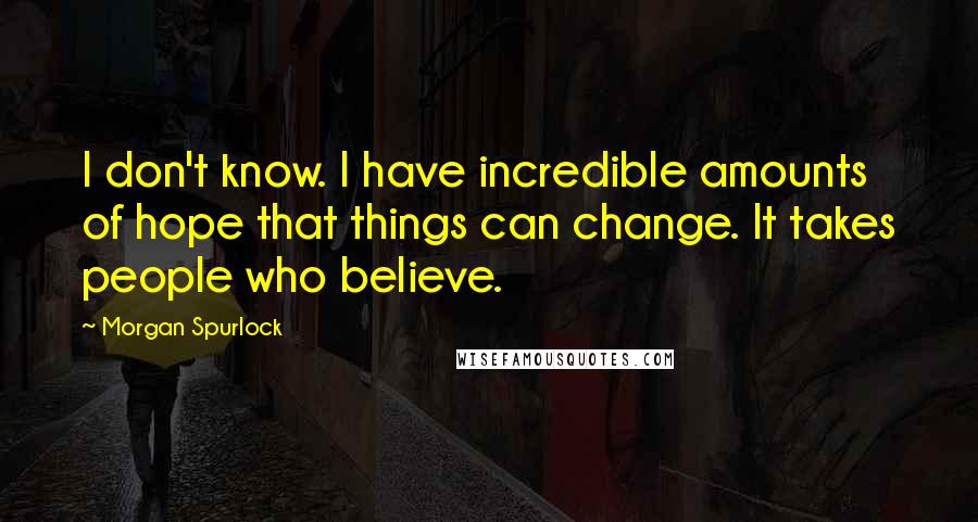 Morgan Spurlock Quotes: I don't know. I have incredible amounts of hope that things can change. It takes people who believe.