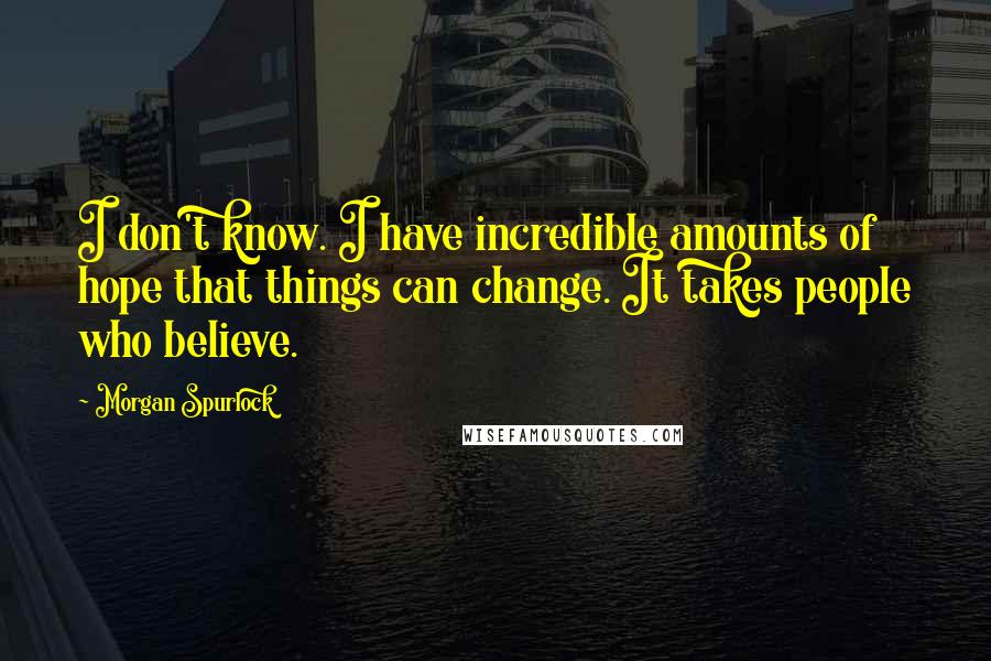 Morgan Spurlock Quotes: I don't know. I have incredible amounts of hope that things can change. It takes people who believe.