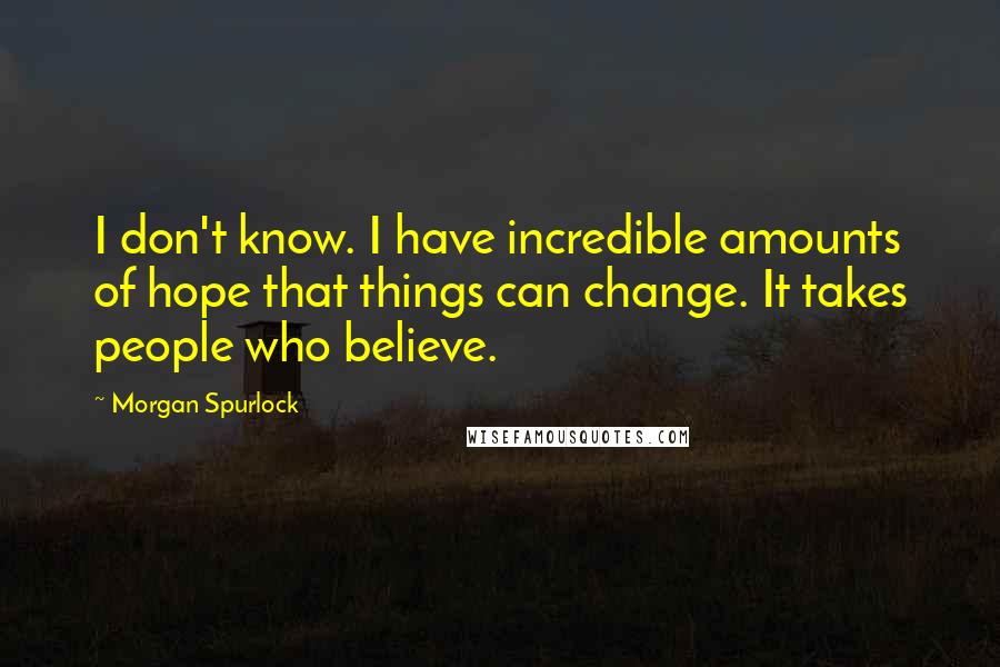 Morgan Spurlock Quotes: I don't know. I have incredible amounts of hope that things can change. It takes people who believe.