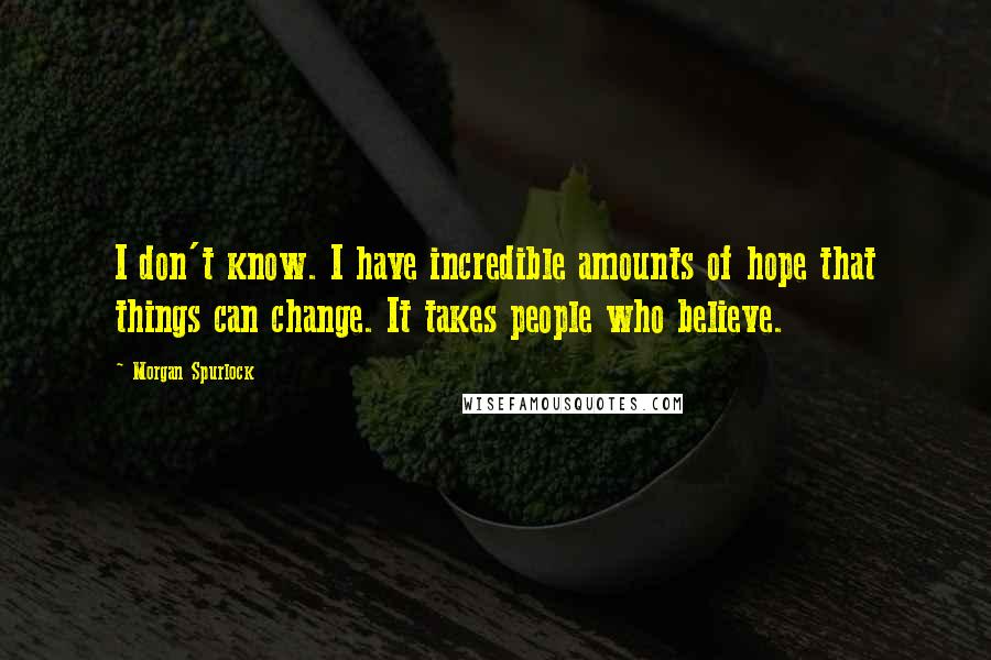 Morgan Spurlock Quotes: I don't know. I have incredible amounts of hope that things can change. It takes people who believe.