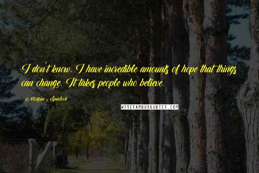 Morgan Spurlock Quotes: I don't know. I have incredible amounts of hope that things can change. It takes people who believe.