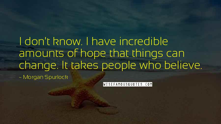 Morgan Spurlock Quotes: I don't know. I have incredible amounts of hope that things can change. It takes people who believe.