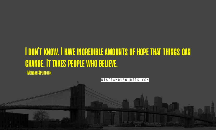 Morgan Spurlock Quotes: I don't know. I have incredible amounts of hope that things can change. It takes people who believe.